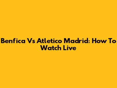 Benfica Vs Atletico Madrid: How To Watch Live