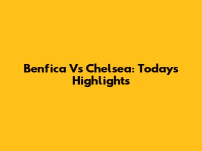 Benfica Vs Chelsea: Today's Highlights