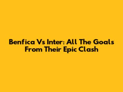 Benfica Vs Inter: All The Goals From Their Epic Clash