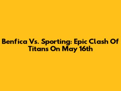 Benfica Vs. Sporting: Epic Clash Of Titans On May 16th