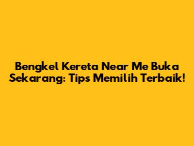 Bengkel Kereta Near Me Buka Sekarang: Tips Memilih Terbaik!