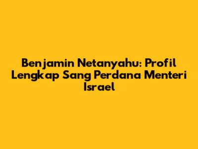 Benjamin Netanyahu: Profil Lengkap Sang Perdana Menteri Israel