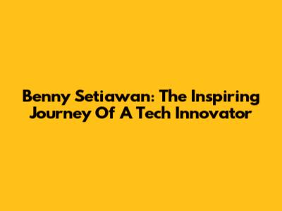 Benny Setiawan: The Inspiring Journey Of A Tech Innovator