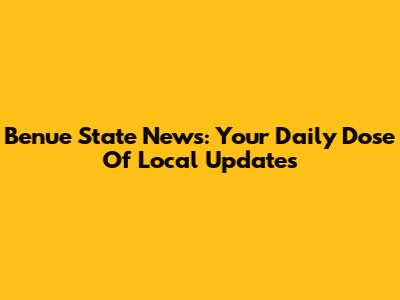 Benue State News: Your Daily Dose Of Local Updates