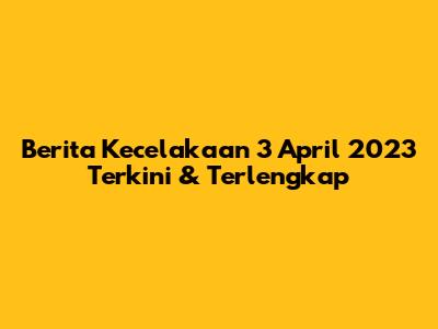 Berita Kecelakaan 3 April 2023 Terkini & Terlengkap