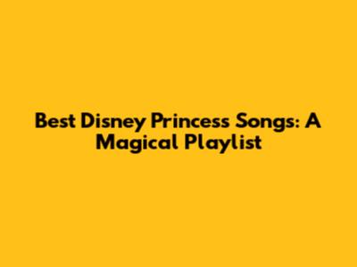 Best Disney Princess Songs: A Magical Playlist