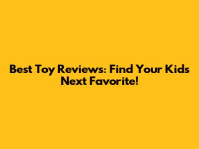 Best Toy Reviews: Find Your Kid's Next Favorite!