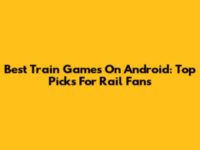 Best Train Games On Android: Top Picks For Rail Fans