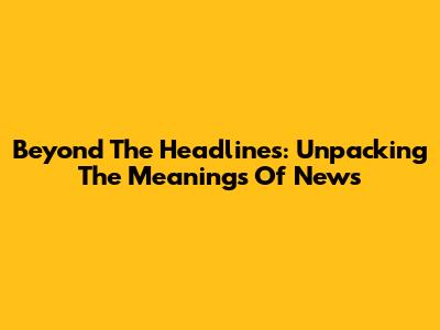 Beyond The Headlines: Unpacking The Meanings Of News