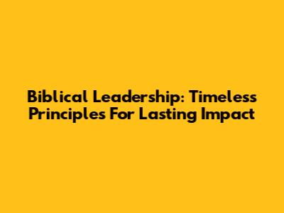 Biblical Leadership: Timeless Principles For Lasting Impact