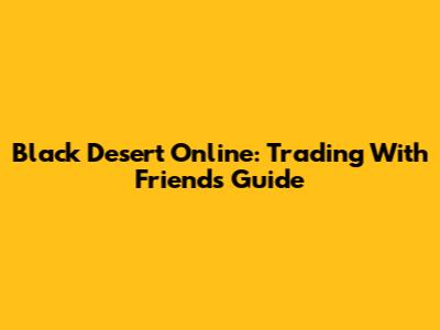 Black Desert Online: Trading With Friends Guide