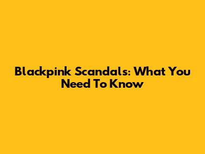 Blackpink Scandals: What You Need To Know