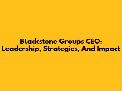 Blackstone Group's CEO: Leadership, Strategies, And Impact