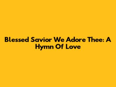 Blessed Savior We Adore Thee: A Hymn Of Love
