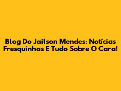 Blog Do Jailson Mendes: Notícias Fresquinhas E Tudo Sobre O Cara!
