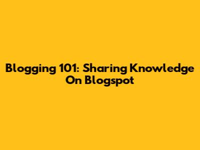Blogging 101: Sharing Knowledge On Blogspot