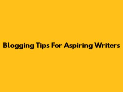 Blogging Tips For Aspiring Writers