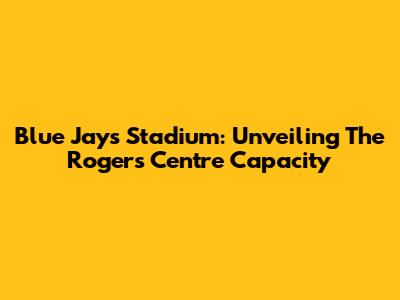 Blue Jays Stadium: Unveiling The Rogers Centre Capacity