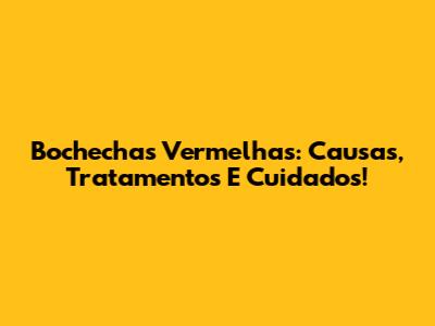 Bochechas Vermelhas: Causas, Tratamentos E Cuidados!