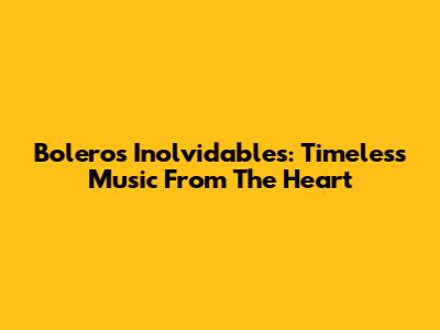 Boleros Inolvidables: Timeless Music From The Heart
