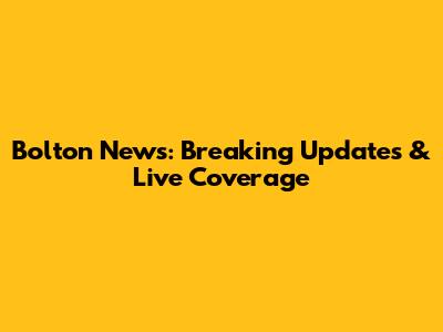 Bolton News: Breaking Updates & Live Coverage