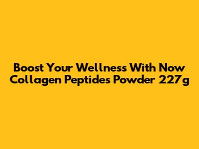 Boost Your Wellness With Now Collagen Peptides Powder 227g
