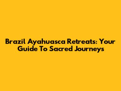 Brazil Ayahuasca Retreats: Your Guide To Sacred Journeys