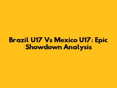 Brazil U17 Vs Mexico U17: Epic Showdown Analysis
