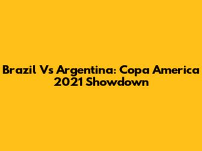 Brazil Vs Argentina: Copa America 2021 Showdown