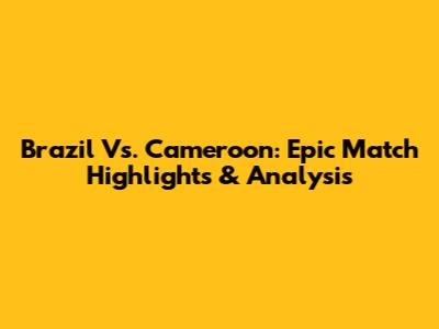 Brazil Vs. Cameroon: Epic Match Highlights & Analysis