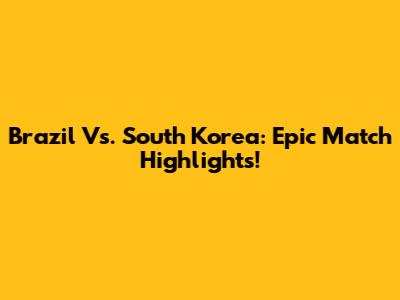 Brazil Vs. South Korea: Epic Match Highlights!