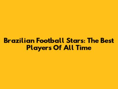 Brazilian Football Stars: The Best Players Of All Time