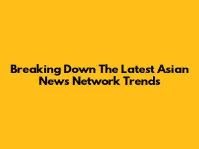 Breaking Down The Latest Asian News Network Trends