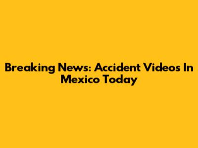 Breaking News: Accident Videos In Mexico Today