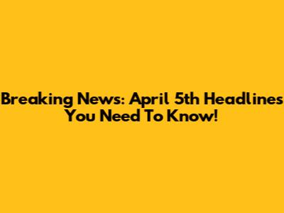 Breaking News: April 5th Headlines You Need To Know!