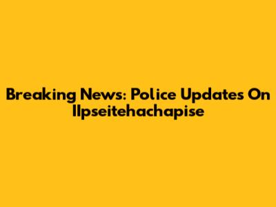 Breaking News: Police Updates On IIpseitehachapise