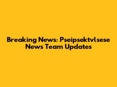 Breaking News: Pseipsektvlsese News Team Updates