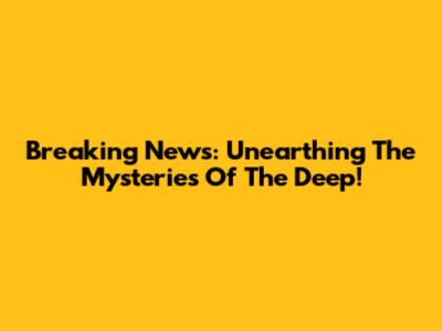Breaking News: Unearthing The Mysteries Of The Deep!