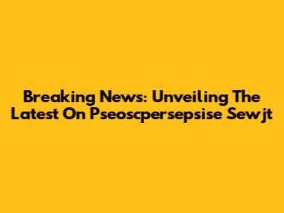 Breaking News: Unveiling The Latest On Pseoscpersepsise Sewjt