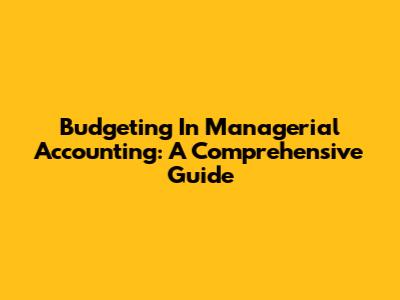 Budgeting In Managerial Accounting: A Comprehensive Guide
