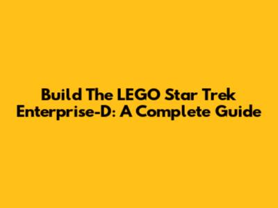 Build The LEGO Star Trek Enterprise-D: A Complete Guide