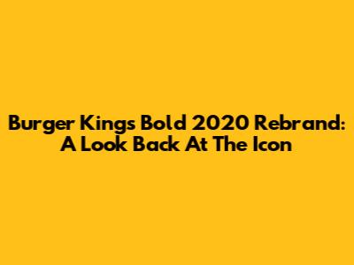 Burger King's Bold 2020 Rebrand: A Look Back At The Icon
