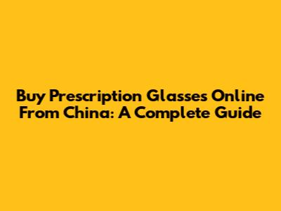Buy Prescription Glasses Online From China: A Complete Guide