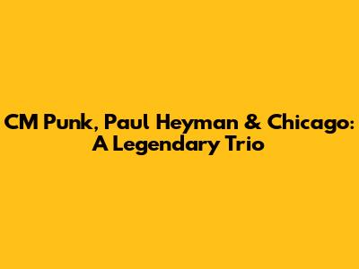 CM Punk, Paul Heyman & Chicago: A Legendary Trio