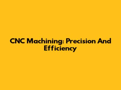 CNC Machining: Precision And Efficiency