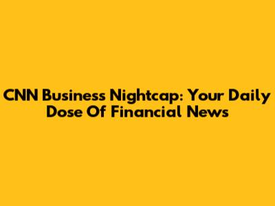 CNN Business Nightcap: Your Daily Dose Of Financial News