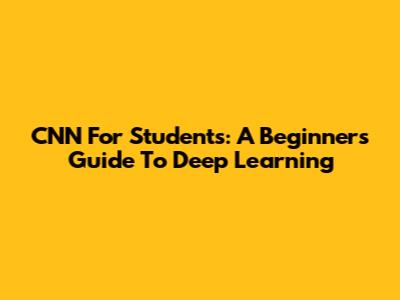 CNN For Students: A Beginner's Guide To Deep Learning