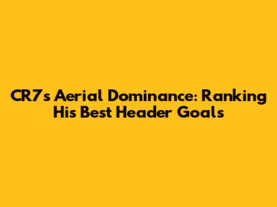 CR7's Aerial Dominance: Ranking His Best Header Goals