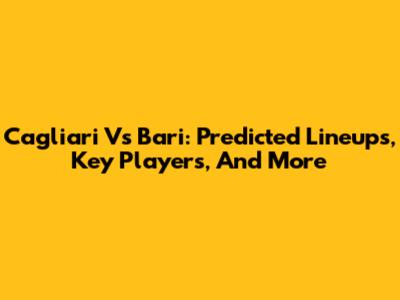 Cagliari Vs Bari: Predicted Lineups, Key Players, And More