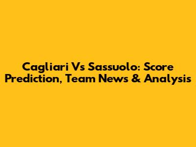 Cagliari Vs Sassuolo: Score Prediction, Team News & Analysis